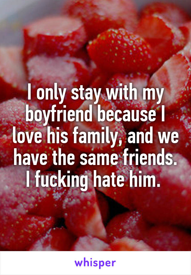 I only stay with my boyfriend because I love his family, and we have the same friends. I fucking hate him. 