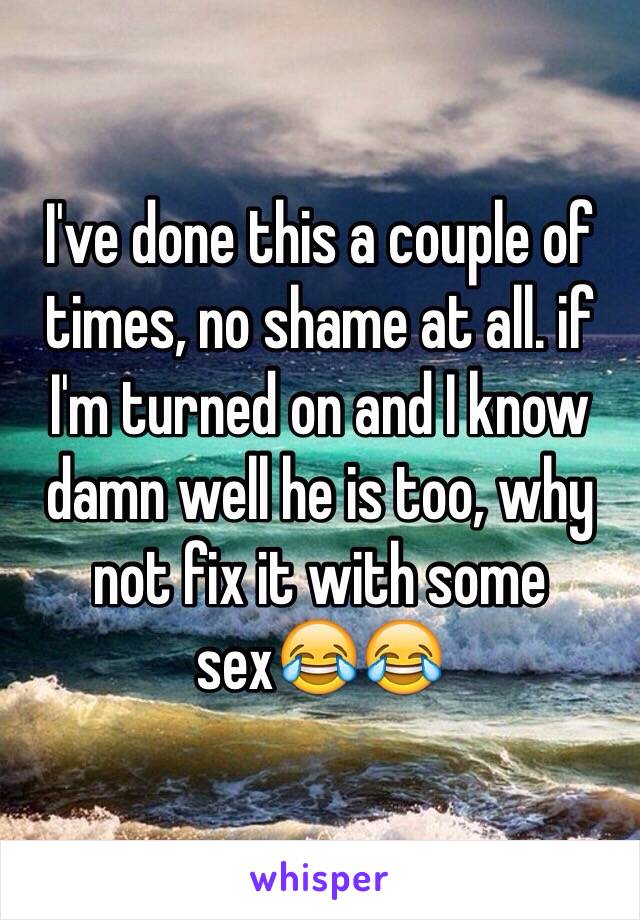 I've done this a couple of times, no shame at all. if I'm turned on and I know damn well he is too, why not fix it with some sex😂😂