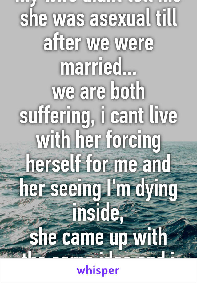 my wife didnt tell me she was asexual till after we were married...
we are both suffering, i cant live with her forcing herself for me and her seeing I'm dying inside,
she came up with the same idea and i cant do that