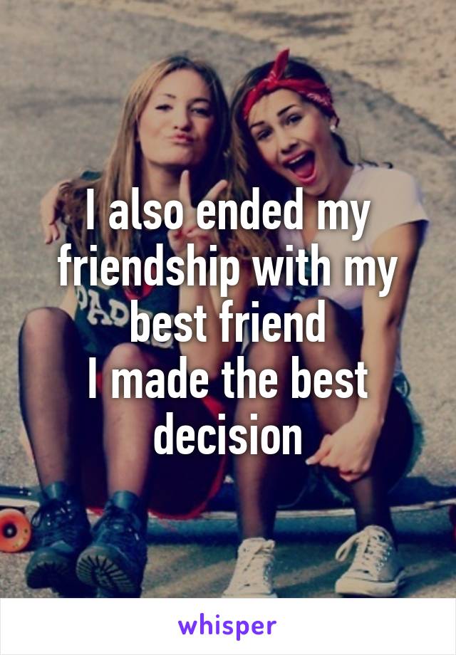 I also ended my friendship with my best friend
I made the best decision