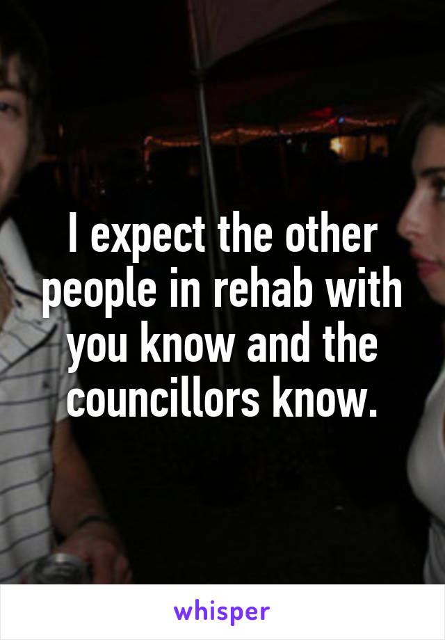 I expect the other people in rehab with you know and the councillors know.