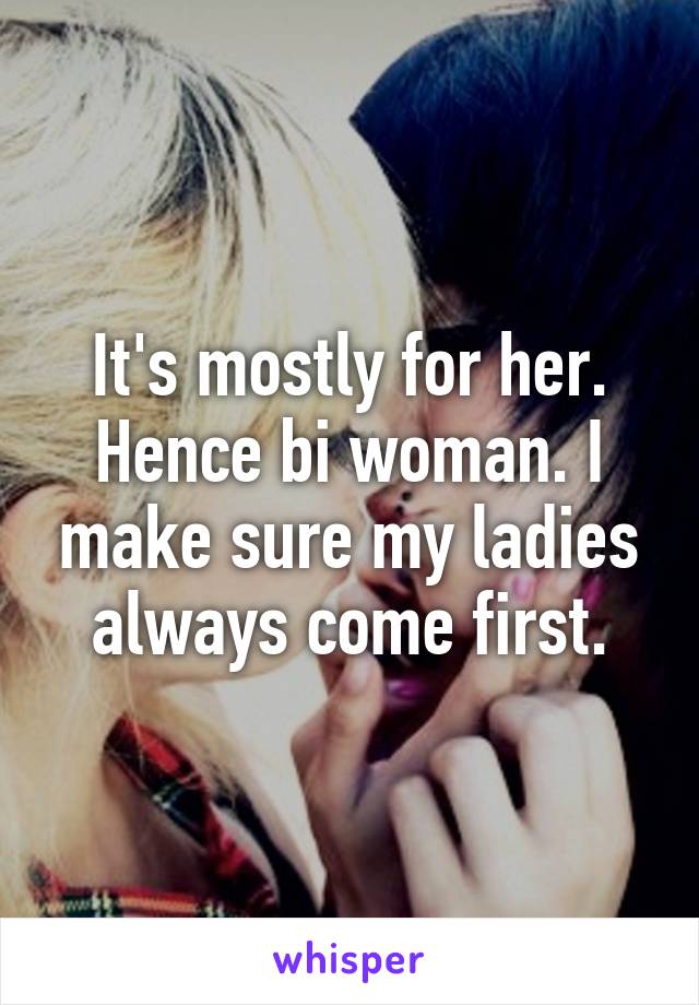 It's mostly for her. Hence bi woman. I make sure my ladies always come first.