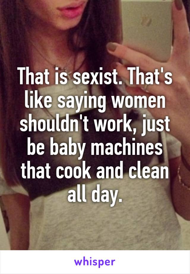 That is sexist. That's like saying women shouldn't work, just be baby machines that cook and clean all day.