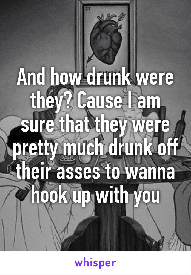 And how drunk were they? Cause I am sure that they were pretty much drunk off their asses to wanna hook up with you