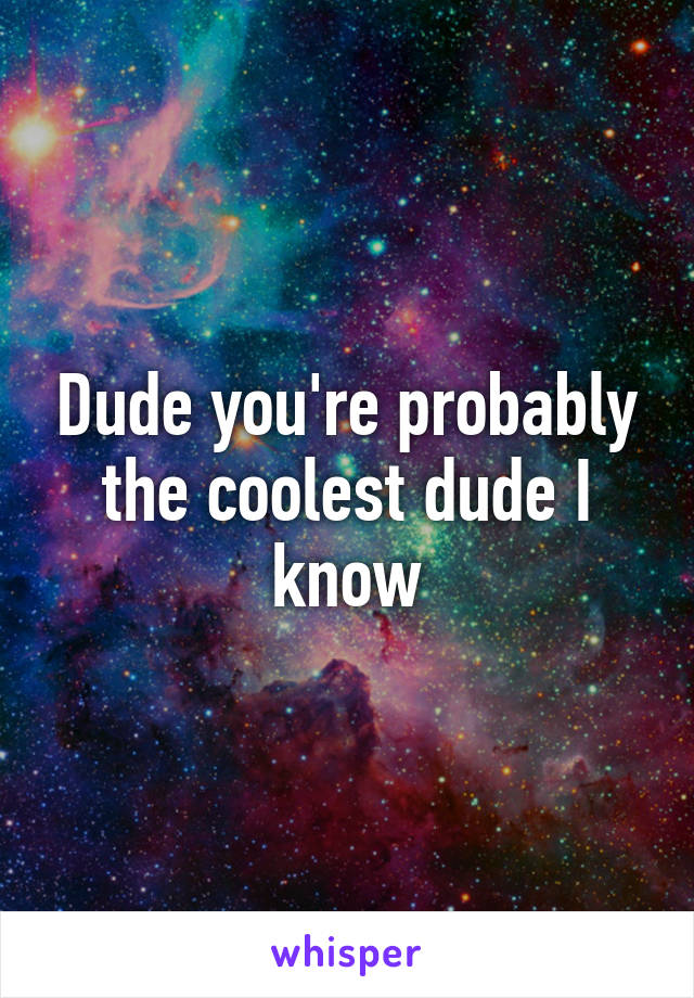 Dude you're probably the coolest dude I know