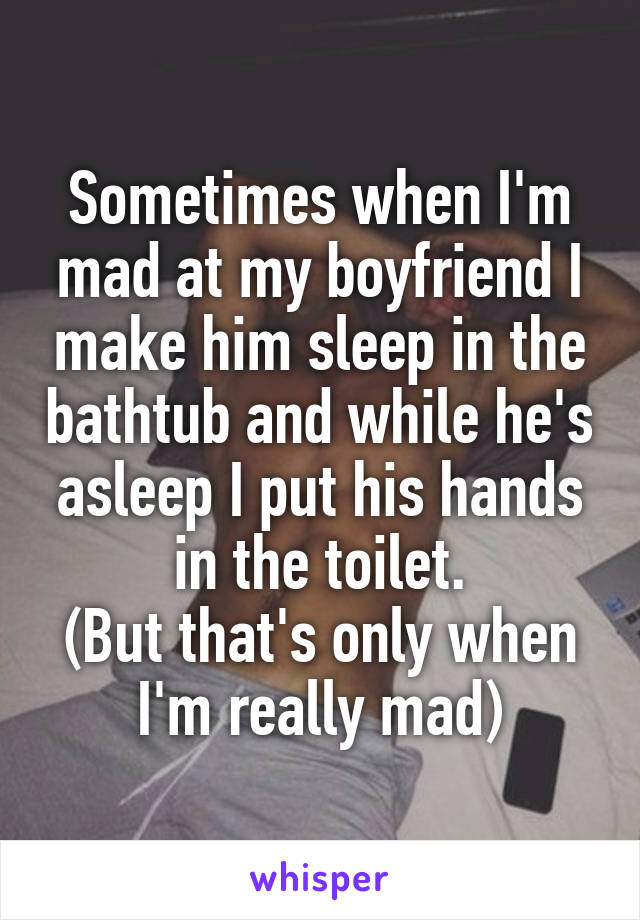 Sometimes when I'm mad at my boyfriend I make him sleep in the bathtub and while he's asleep I put his hands in the toilet.
(But that's only when I'm really mad)
