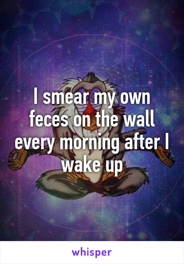 I smear my own feces on the wall every morning after I wake up