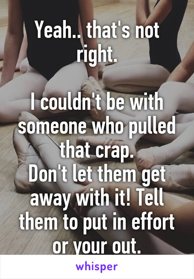 Yeah.. that's not right.

I couldn't be with someone who pulled that crap.
Don't let them get away with it! Tell them to put in effort or your out.