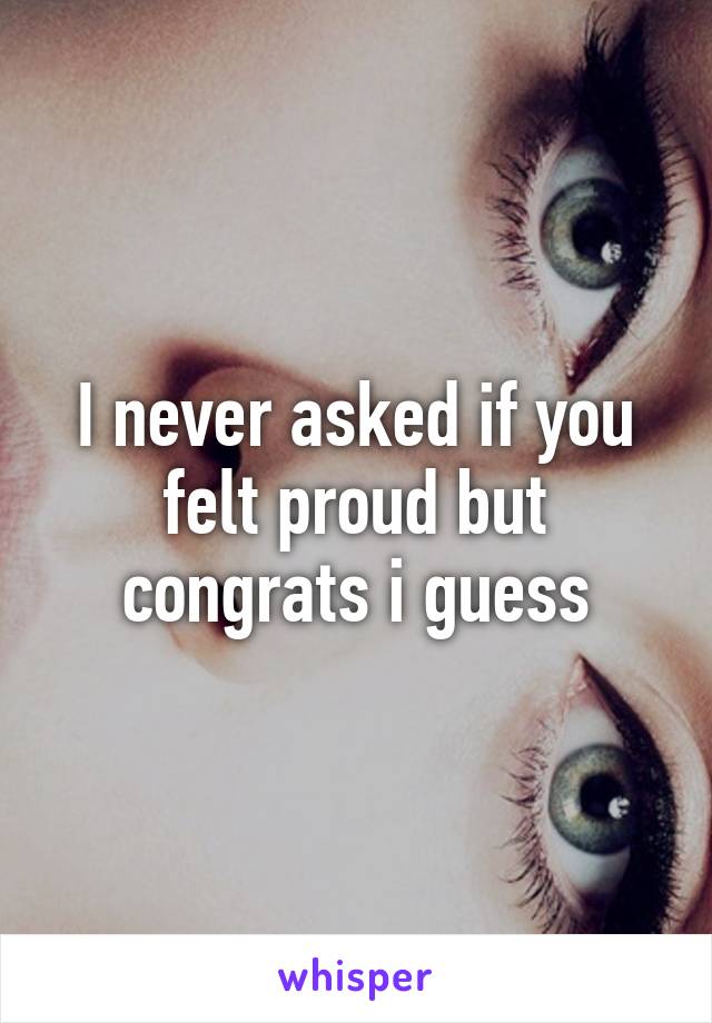 I never asked if you felt proud but congrats i guess