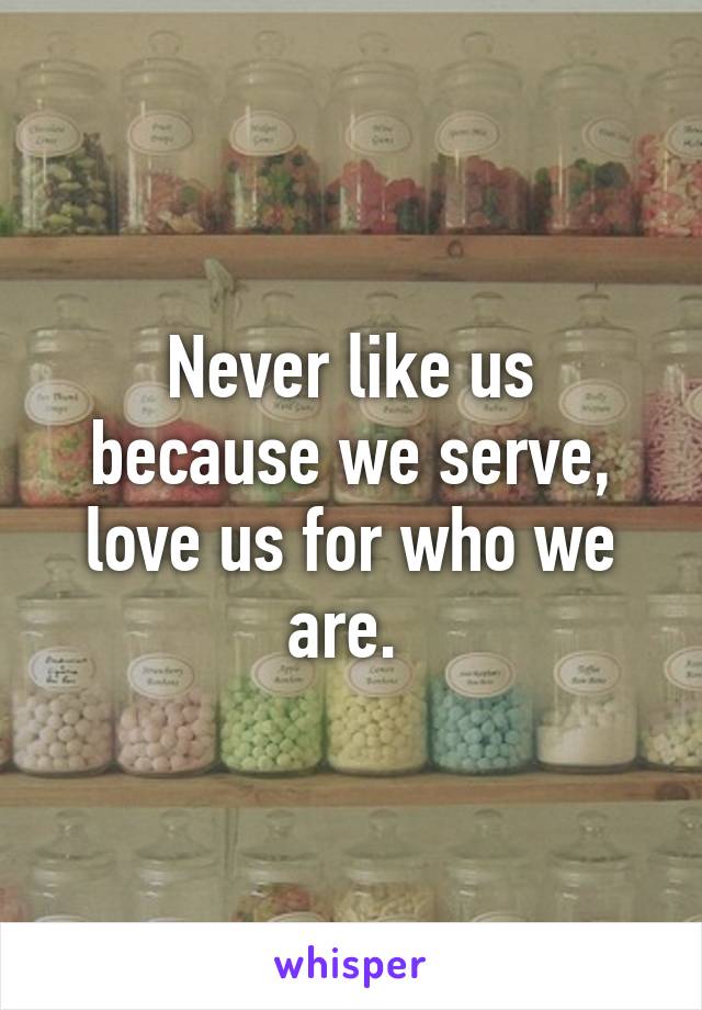 Never like us because we serve, love us for who we are. 