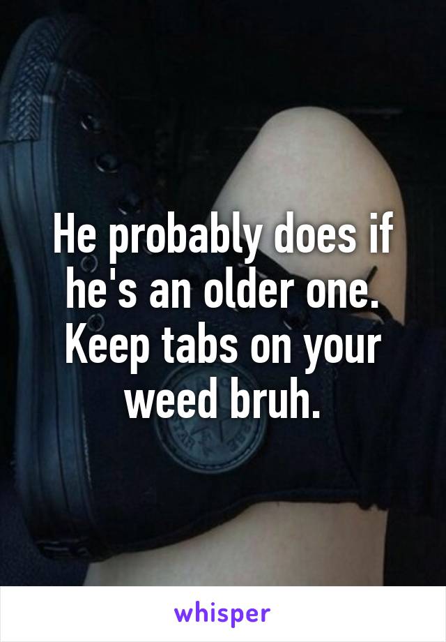 He probably does if he's an older one. Keep tabs on your weed bruh.