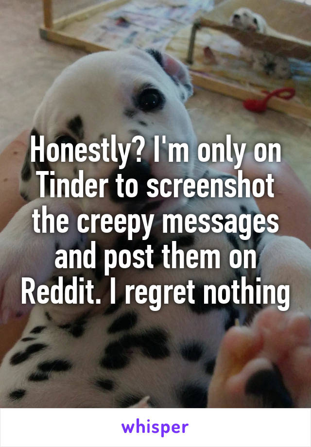 Honestly? I'm only on Tinder to screenshot the creepy messages and post them on Reddit. I regret nothing