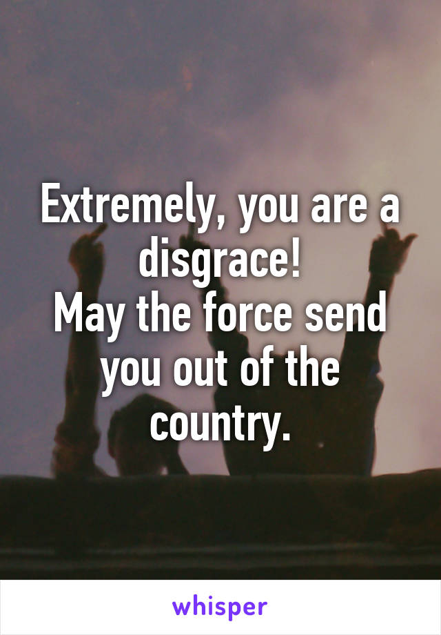 Extremely, you are a disgrace!
May the force send you out of the country.