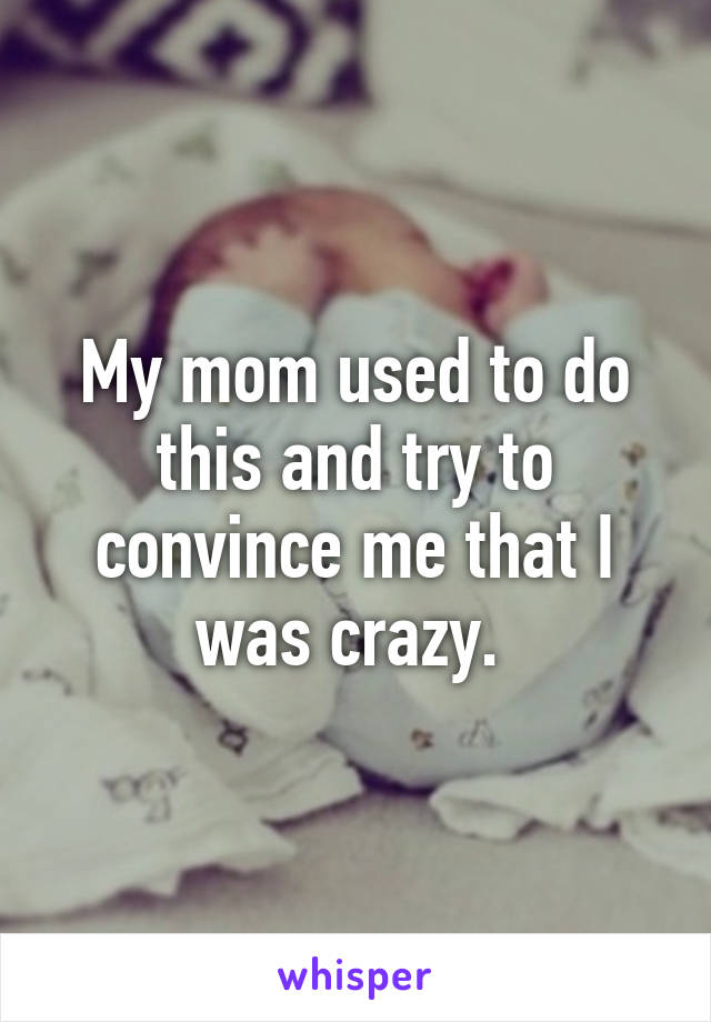 My mom used to do this and try to convince me that I was crazy. 