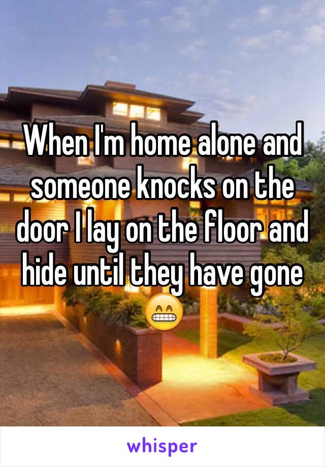 When I'm home alone and someone knocks on the door I lay on the floor and hide until they have gone 😁