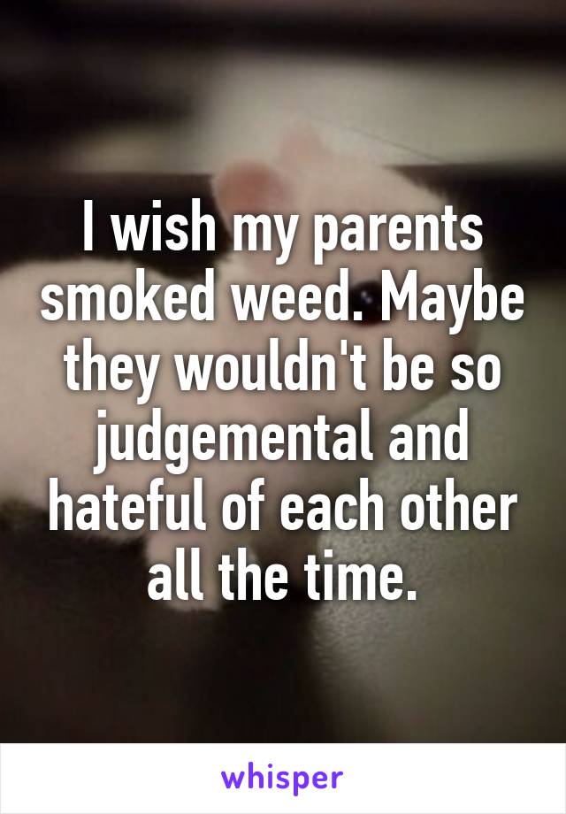 I wish my parents smoked weed. Maybe they wouldn't be so judgemental and hateful of each other all the time.