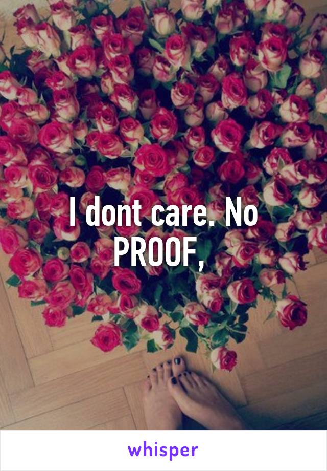 I dont care. No PROOF, 