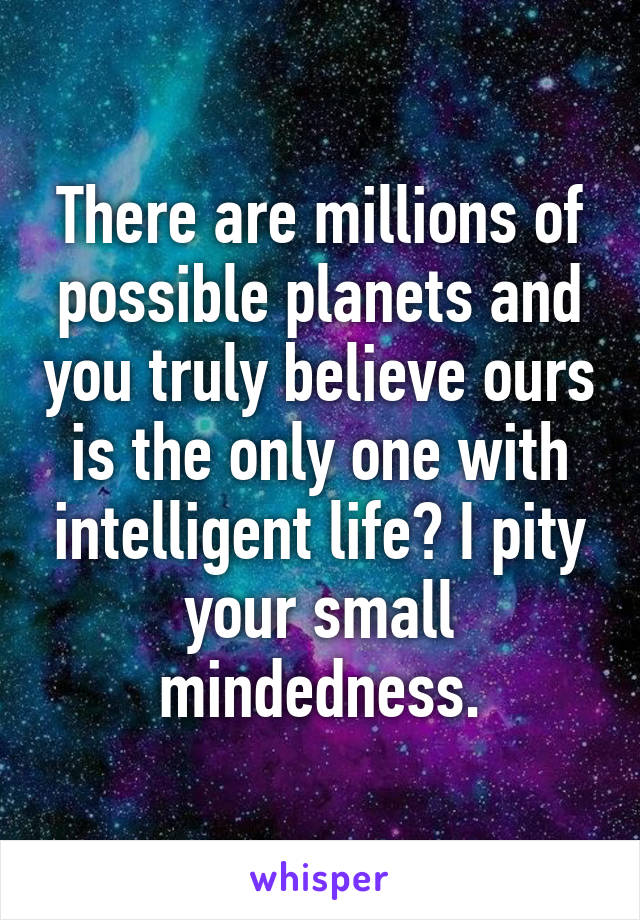 There are millions of possible planets and you truly believe ours is the only one with intelligent life? I pity your small mindedness.