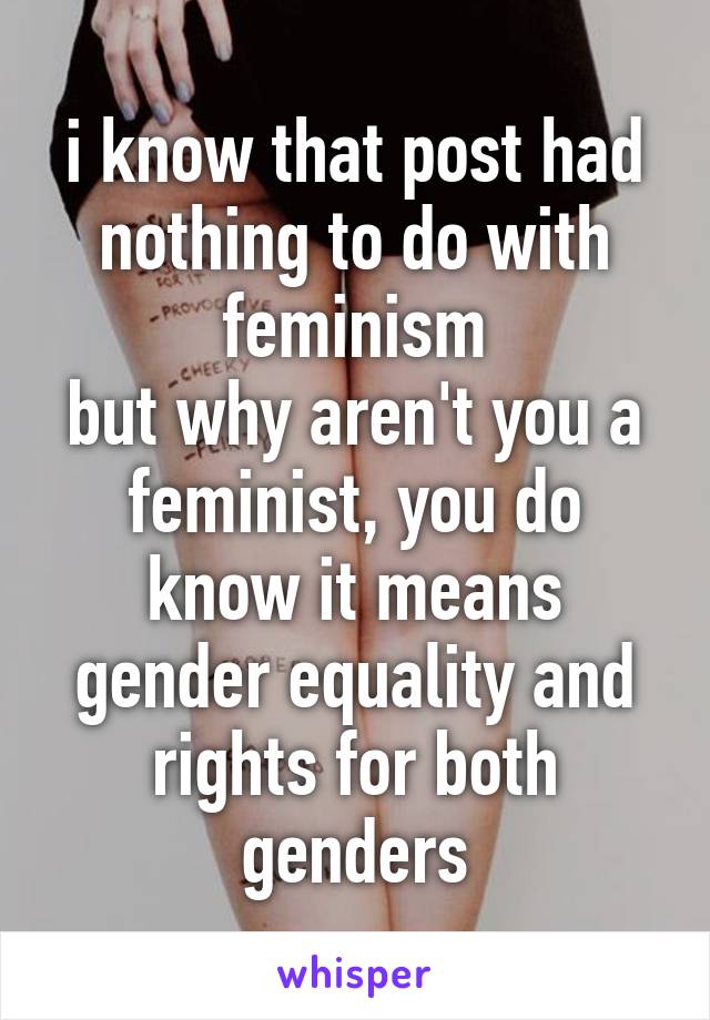 i know that post had nothing to do with feminism
but why aren't you a feminist, you do know it means gender equality and rights for both genders