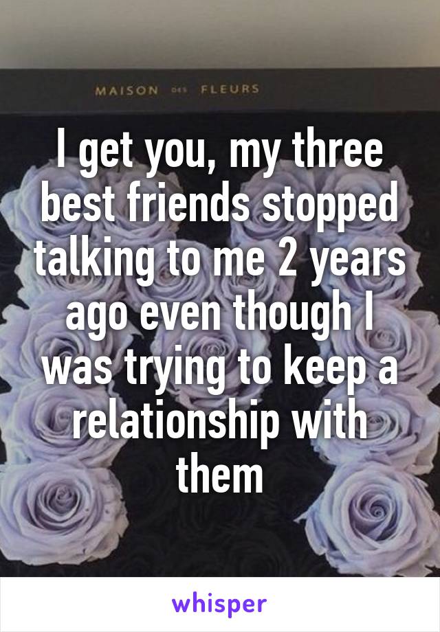 I get you, my three best friends stopped talking to me 2 years ago even though I was trying to keep a relationship with them