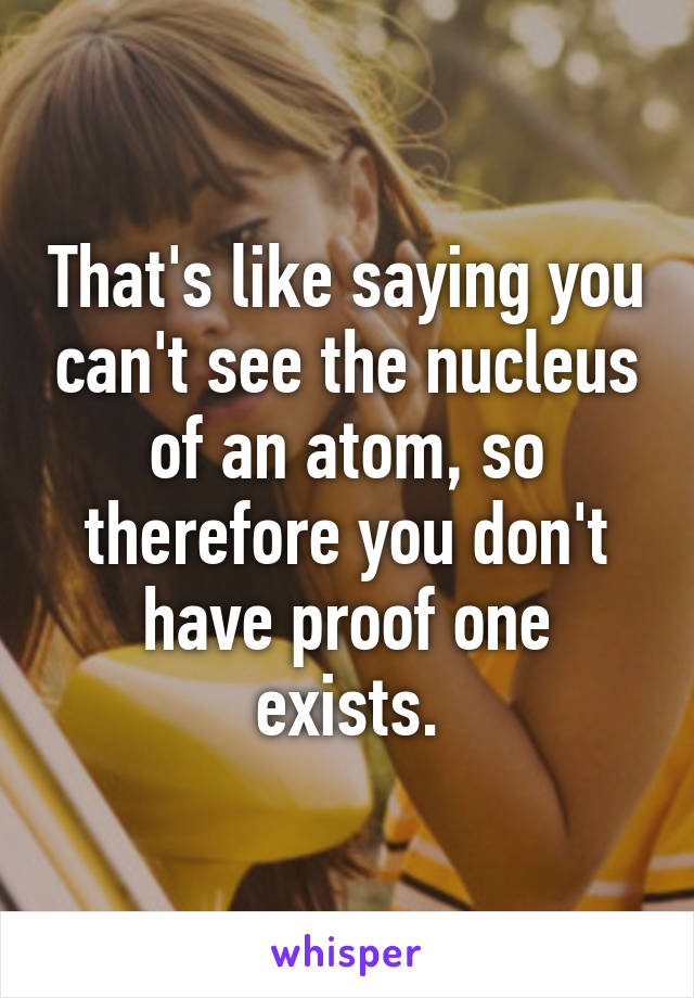 That's like saying you can't see the nucleus of an atom, so therefore you don't have proof one exists.