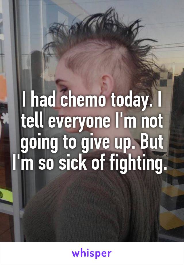 I had chemo today. I tell everyone I'm not going to give up. But I'm so sick of fighting. 