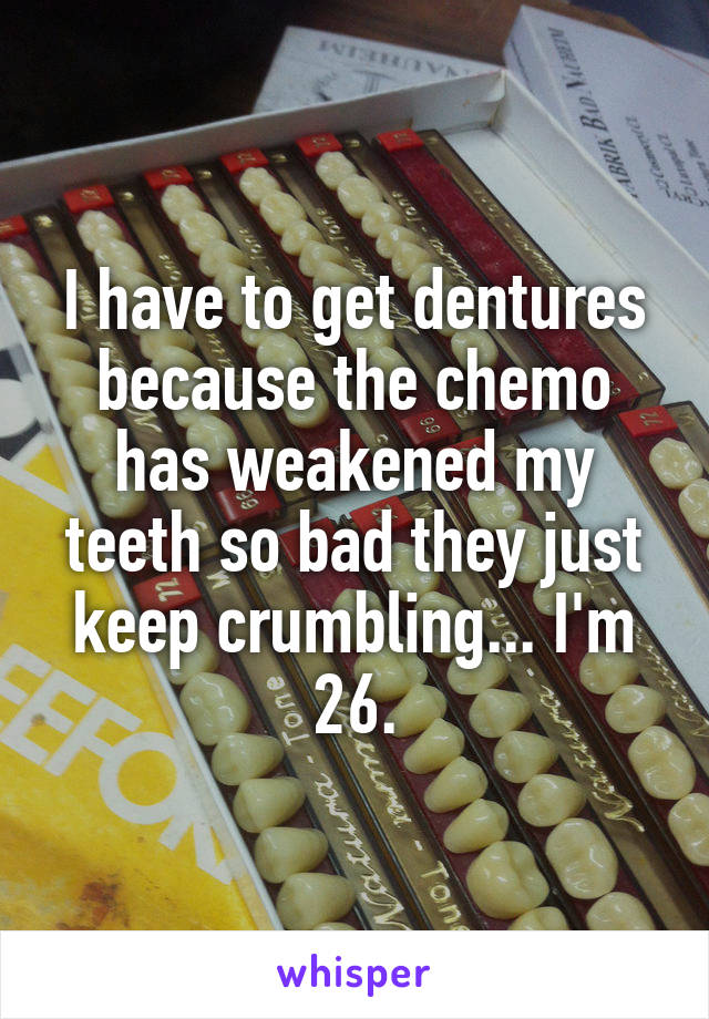 I have to get dentures because the chemo has weakened my teeth so bad they just keep crumbling... I'm 26.