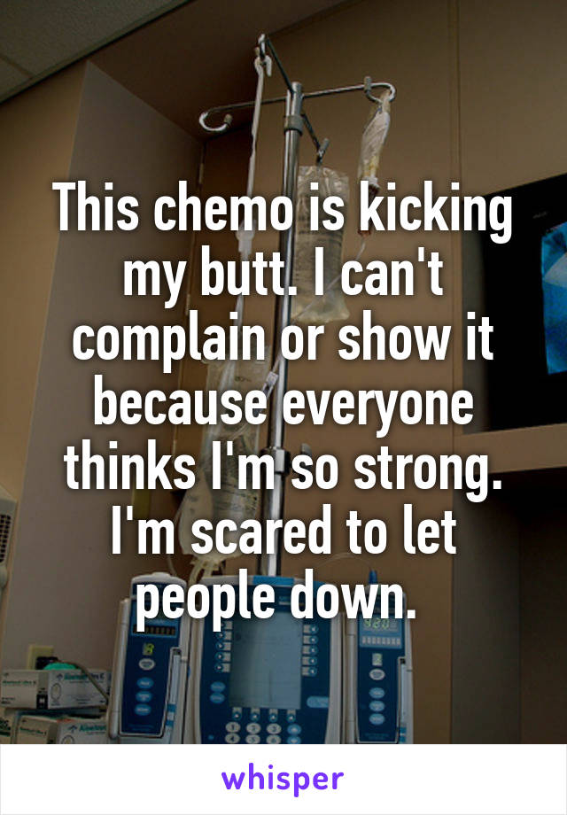 This chemo is kicking my butt. I can't complain or show it because everyone thinks I'm so strong. I'm scared to let people down. 