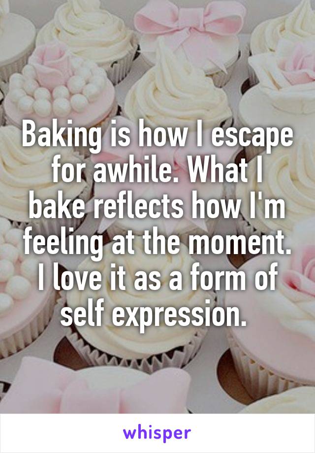 Baking is how I escape for awhile. What I bake reflects how I'm feeling at the moment. I love it as a form of self expression. 