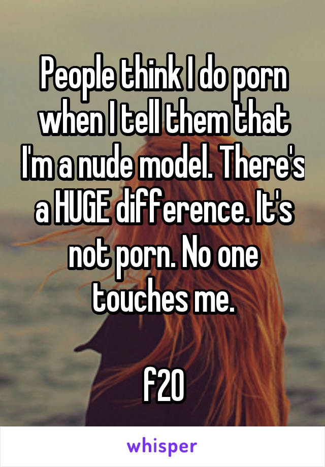 People think I do porn when I tell them that I'm a nude model. There's a HUGE difference. It's not porn. No one touches me.

f20