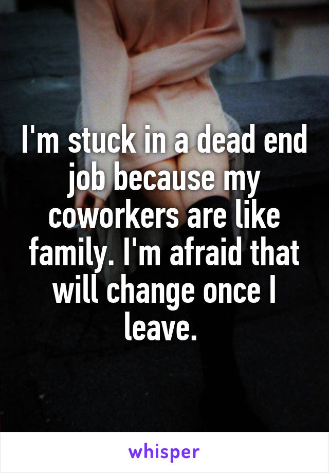 I'm stuck in a dead end job because my coworkers are like family. I'm afraid that will change once I leave. 