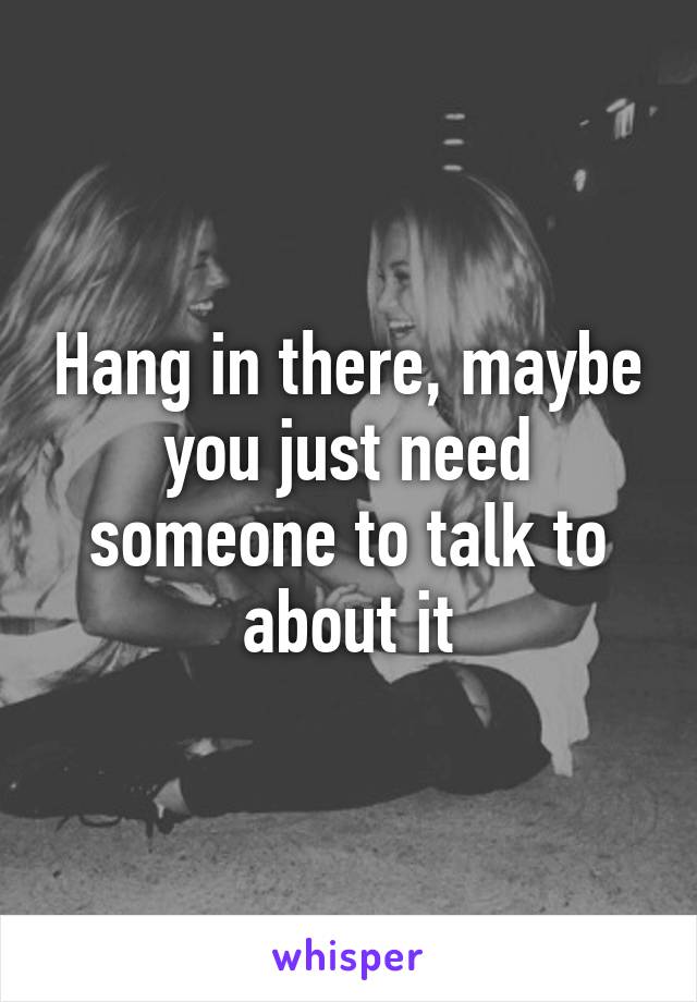 Hang in there, maybe you just need someone to talk to about it