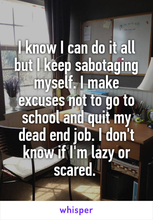 I know I can do it all but I keep sabotaging myself. I make excuses not to go to school and quit my dead end job. I don't know if I'm lazy or scared. 