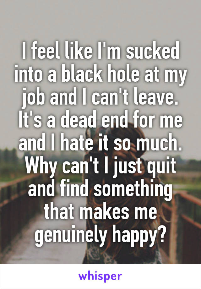 I feel like I'm sucked into a black hole at my job and I can't leave. It's a dead end for me and I hate it so much. Why can't I just quit and find something that makes me genuinely happy?