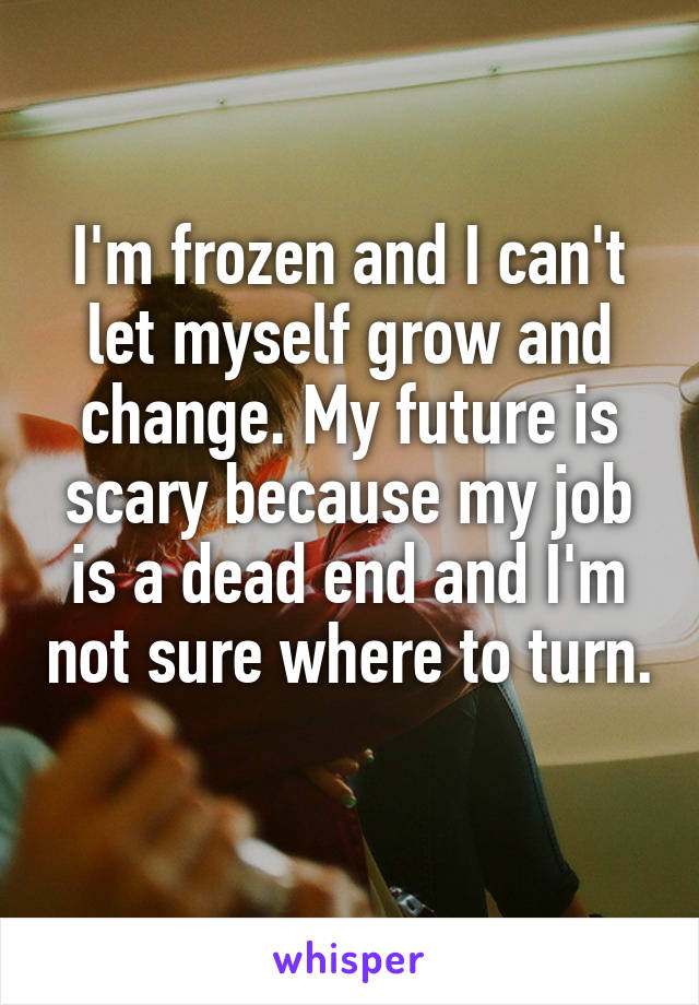 I'm frozen and I can't let myself grow and change. My future is scary because my job is a dead end and I'm not sure where to turn. 