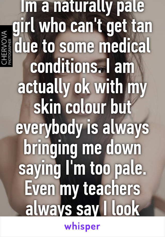 Im a naturally pale girl who can't get tan due to some medical conditions. I am actually ok with my skin colour but everybody is always bringing me down saying I'm too pale. Even my teachers always say I look sick