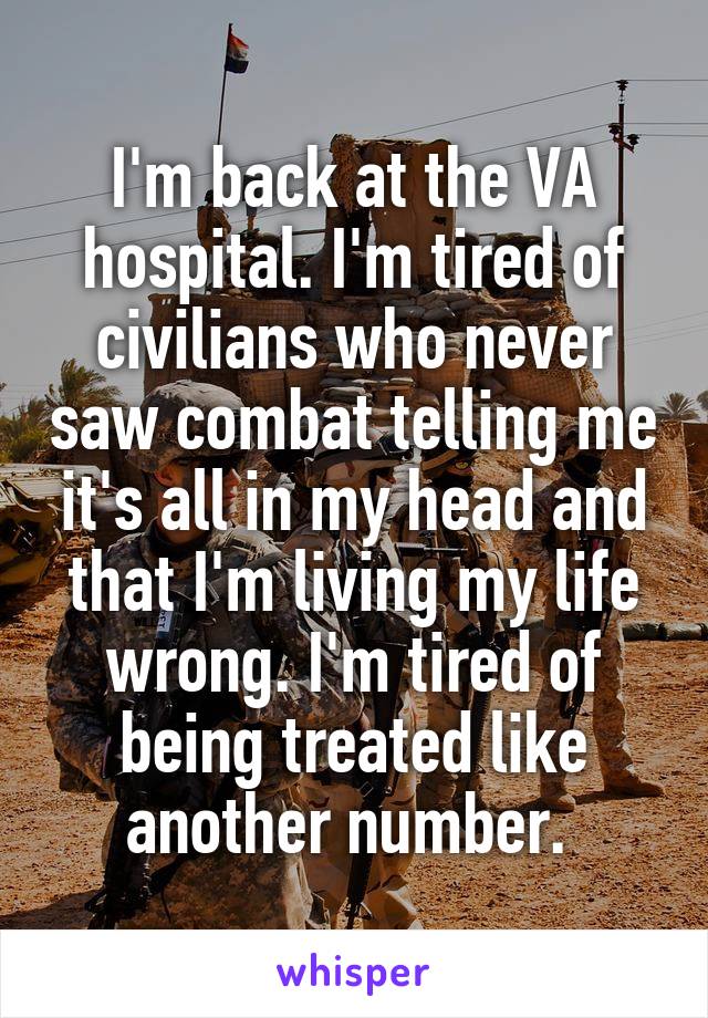 I'm back at the VA hospital. I'm tired of civilians who never saw combat telling me it's all in my head and that I'm living my life wrong. I'm tired of being treated like another number. 
