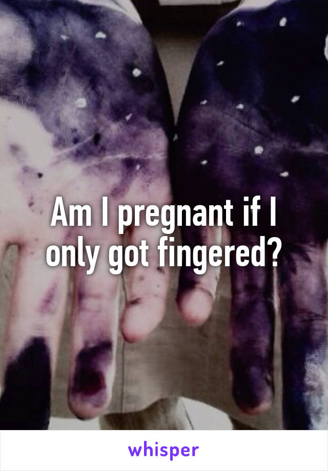 Am I pregnant if I only got fingered?