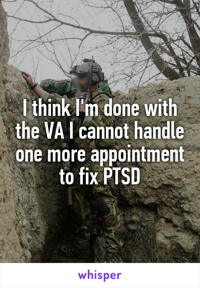 I think I'm done with the VA I cannot handle one more appointment to fix PTSD