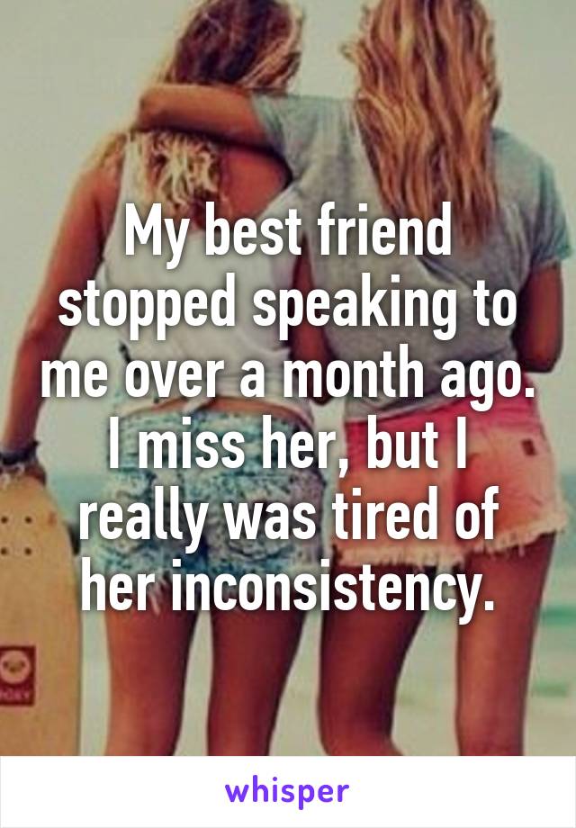 My best friend stopped speaking to me over a month ago. I miss her, but I really was tired of her inconsistency.