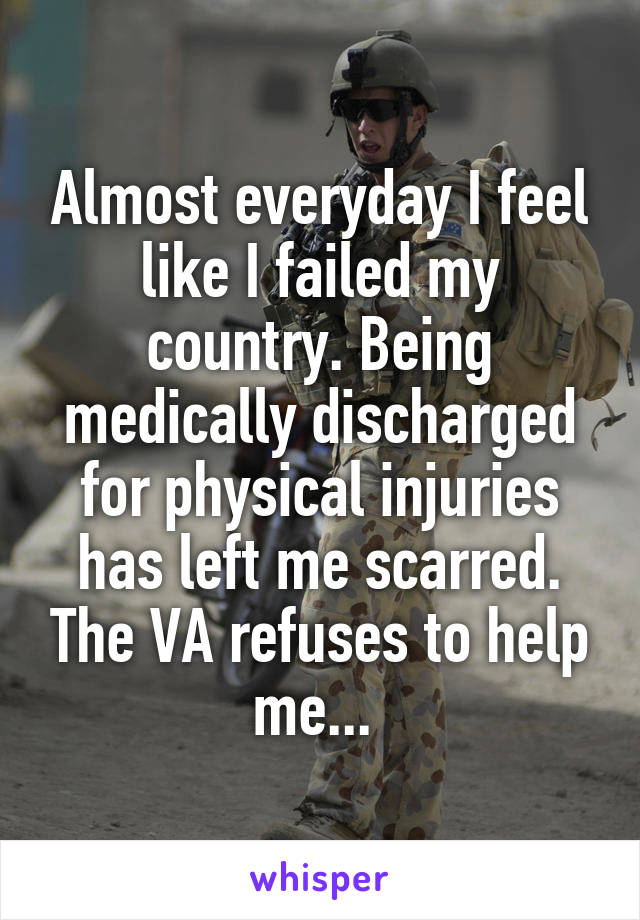 Almost everyday I feel like I failed my country. Being medically discharged for physical injuries has left me scarred. The VA refuses to help me... 