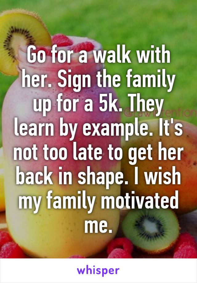 Go for a walk with her. Sign the family up for a 5k. They learn by example. It's not too late to get her back in shape. I wish my family motivated me.