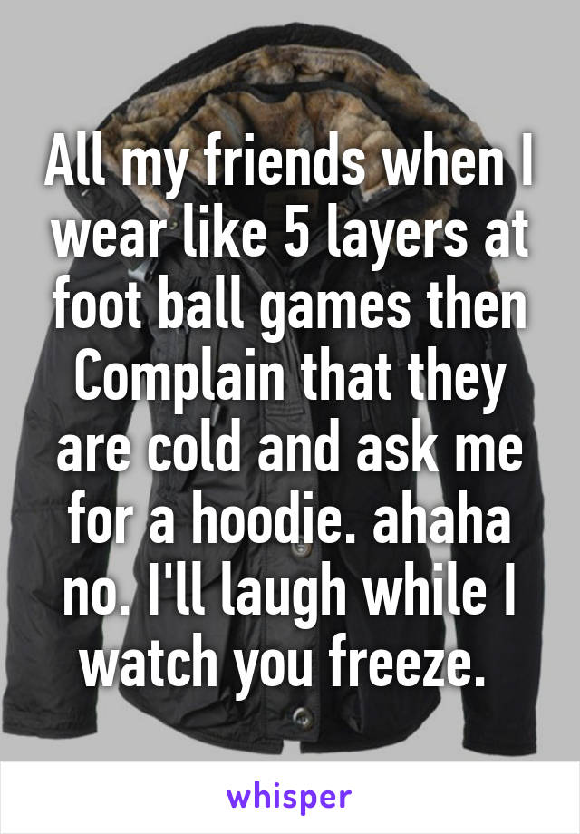 All my friends when I wear like 5 layers at foot ball games then Complain that they are cold and ask me for a hoodie. ahaha no. I'll laugh while I watch you freeze. 