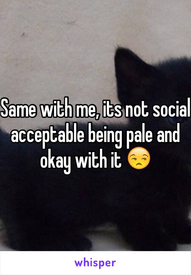 Same with me, its not social acceptable being pale and okay with it 😒