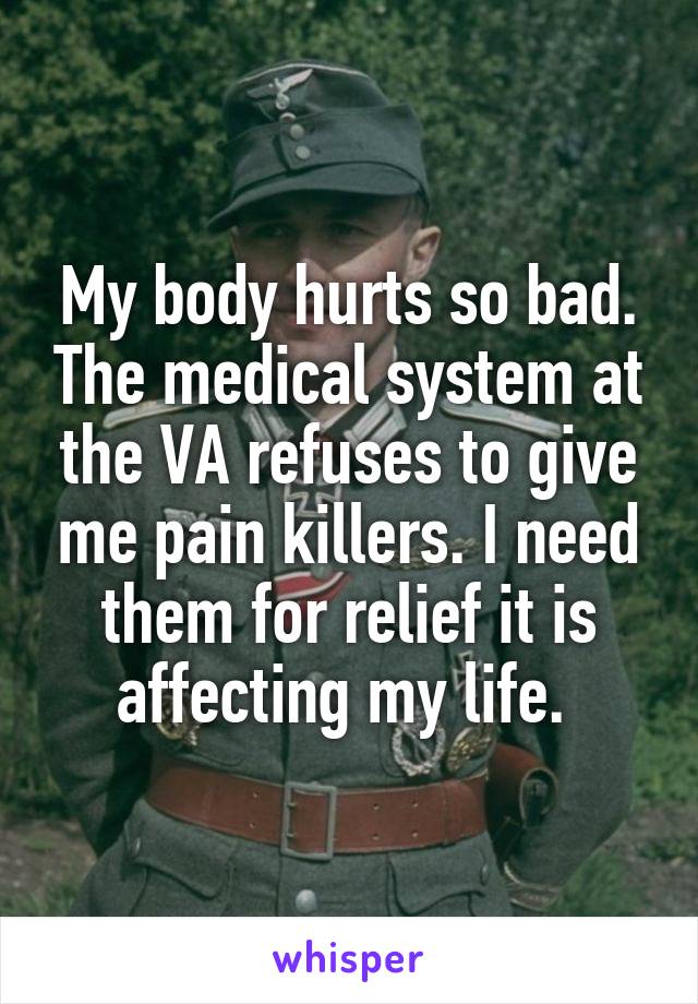My body hurts so bad. The medical system at the VA refuses to give me pain killers. I need them for relief it is affecting my life. 