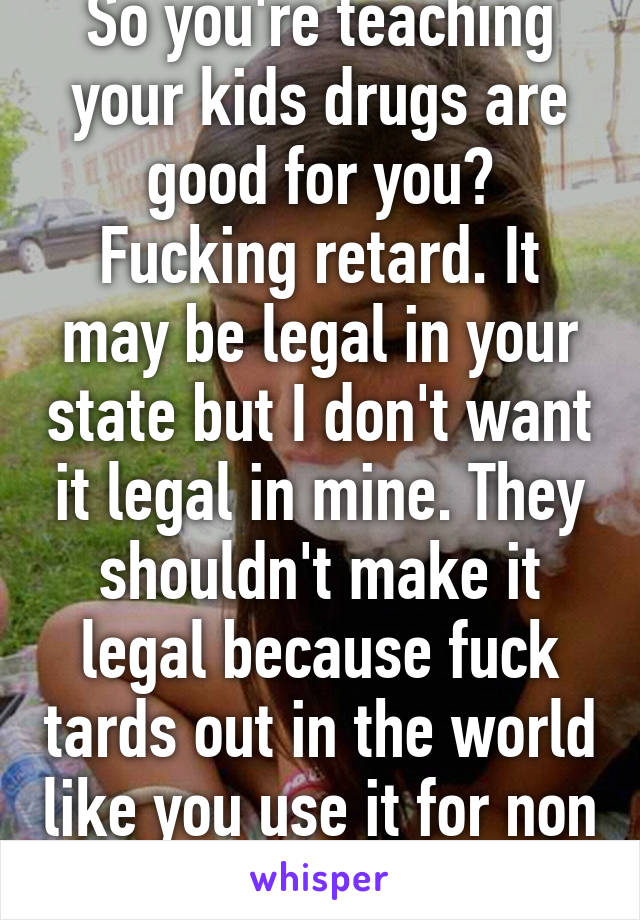 So you're teaching your kids drugs are good for you? Fucking retard. It may be legal in your state but I don't want it legal in mine. They shouldn't make it legal because fuck tards out in the world like you use it for non medical purposes. 