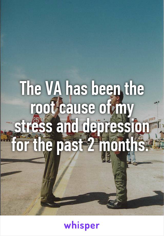 The VA has been the root cause of my stress and depression for the past 2 months. 