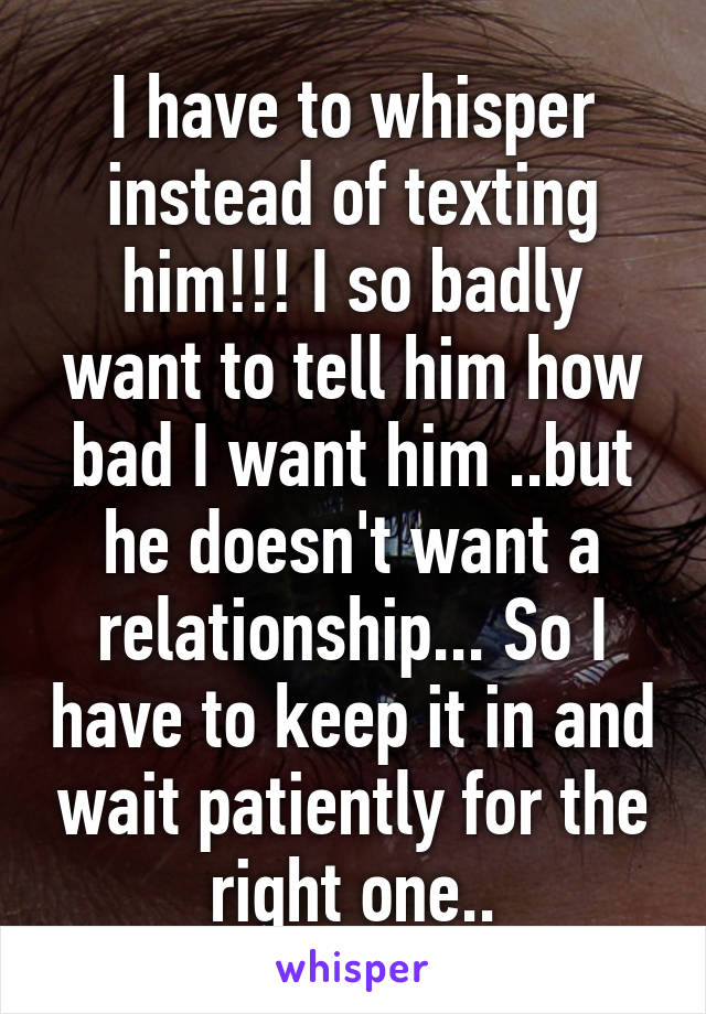 I have to whisper instead of texting him!!! I so badly want to tell him how bad I want him ..but he doesn't want a relationship... So I have to keep it in and wait patiently for the right one..