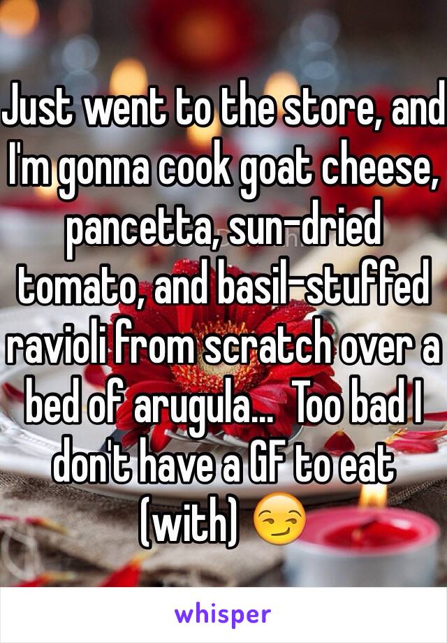Just went to the store, and I'm gonna cook goat cheese, pancetta, sun-dried tomato, and basil-stuffed ravioli from scratch over a bed of arugula...  Too bad I don't have a GF to eat (with) ðŸ˜�