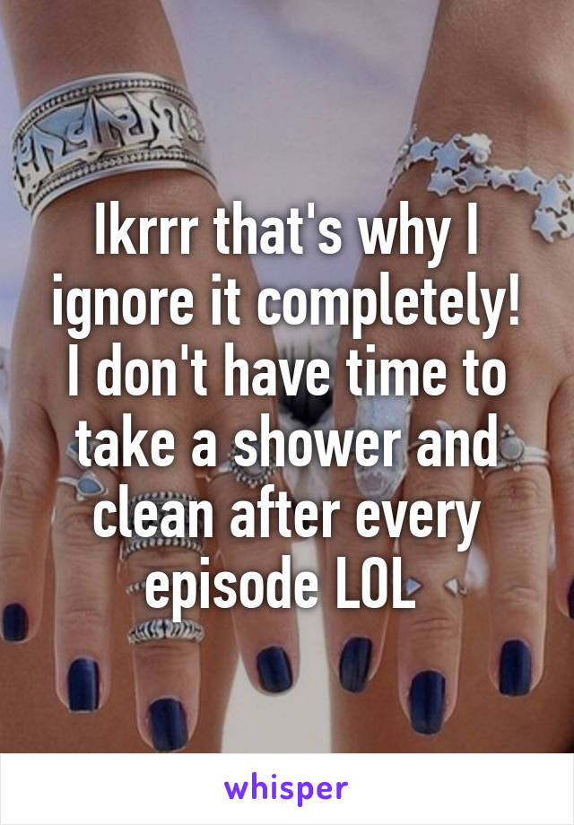 Ikrrr that's why I ignore it completely! I don't have time to take a shower and clean after every episode LOL 